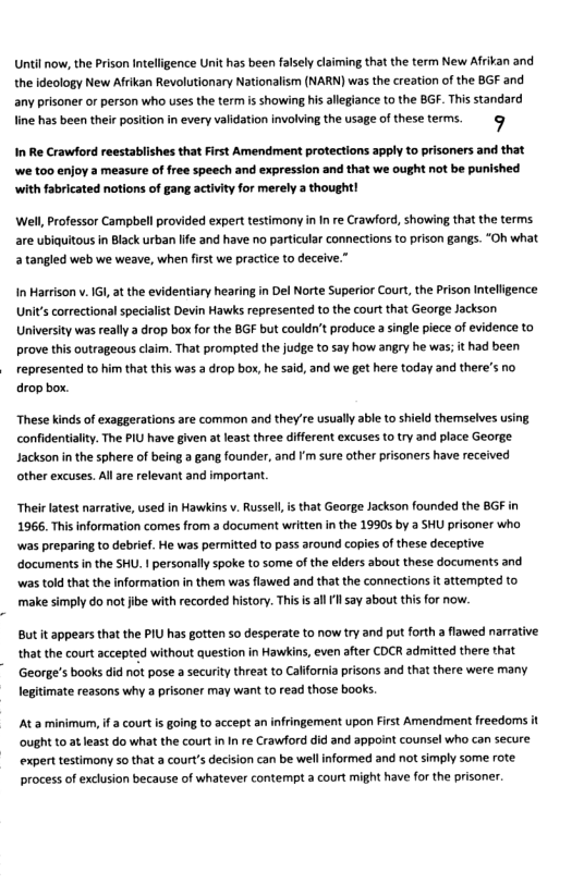 Until now, the Prison Intelligence Unit has been falsely claiming that the term New Afrivan and the ideology New Afrikan Revolutionary Nationalism (NARN) was the creation of the BGF and any prisoner or person who uses the term is showing his allegiance to the BGF. This standard line has been thei posiion in every validation involving the usage of these terms. @ In Re Crawford reestablishes that First Amendment protections apply to prisoners and that we too enjoy a measure of free speech and expression and that we ought not be punished with fabricated notions of gang activity for merely a thought! Well, Professor Campbell provided expert testimony inIn re Crawford, showing that the terms are ubiquitous in Black urban lfe and have no particular connections to prison gangs. “Oh what 2 tangled web we weave, when first we practice to deceive. InMarrison v.IGI, at the evidentiary hearing in Del Norte Superior Court, the Prison In Unit’s correctional specialist Devin Hawks represented to the court that George Jackson University was really 2 drop box for the BGF but couldn’t produce a single pece of evidence to prove this outrageous claim. That prompted the judge to say how angry he was; it had been is was 2 drop box, he said, and we get here today and there’s no These kinds of exaggerations are common and they’re usually able to shield themselves usi confidentialty. The PIU have given at least three different excuses to try and place George. Jackson n the sphere of being 2 gang founder, and I’m sure other prisoners have received other excuses. All are relevant and important Their latest narrative, used in Hawkins v. Russell, is that George Jackson founded the BGF in 1966. This information comes from a document written in the 1990s by a SHU prisoner who was preparing to debrief. He was permitted to pass around copies of these deceptive. ‘documents in the SHU. 1 personally spoke to some of the elders about these documents and ‘was told that the information in them was flawed and that the connections it attempted to make simply do not jibe with recorded history. This s alll say about this for now. Butit appears that the PIU has gotten so desperate to now try and put forth a flawed narrative. that the court accepted without question in Hawkins, even after COCR adrmitted there that (George’s books did not pose a security threat to California prisons and that there were many. legitimate reasons why a prisoner may want to read those book. At a minimum, i a court is going to accept an infringement upon First Amendment freedoms it ought to at east do what the court i In re Crawford did and appoint counsel who can secure. expert testimony 5o that a court’s decision can be well informed and not simly some rote. process of exclusion because of whatever contempt a court might have for the prisoner.